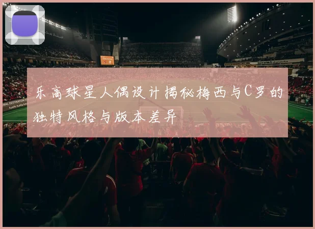 乐高球星人偶设计揭秘梅西与C罗的独特风格与版本差异