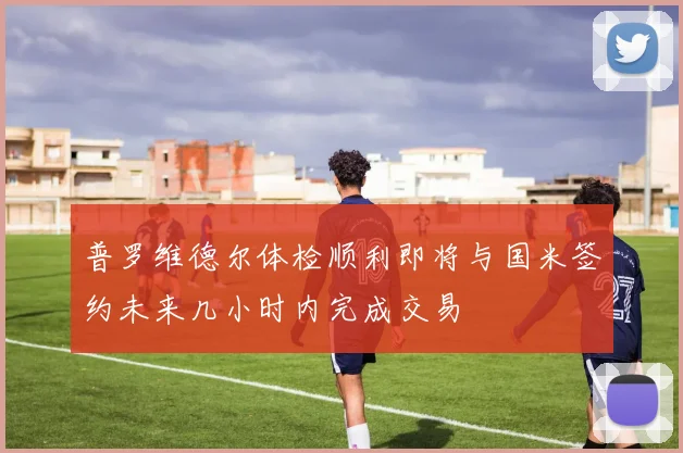 普罗维德尔体检顺利即将与国米签约未来几小时内完成交易