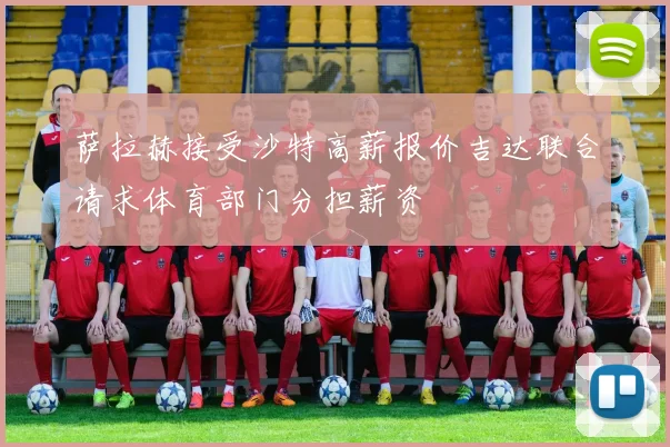 萨拉赫接受沙特高薪报价吉达联合请求体育部门分担薪资