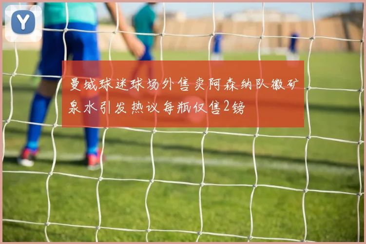 曼城球迷球场外售卖阿森纳队徽矿泉水引发热议每瓶仅售2镑