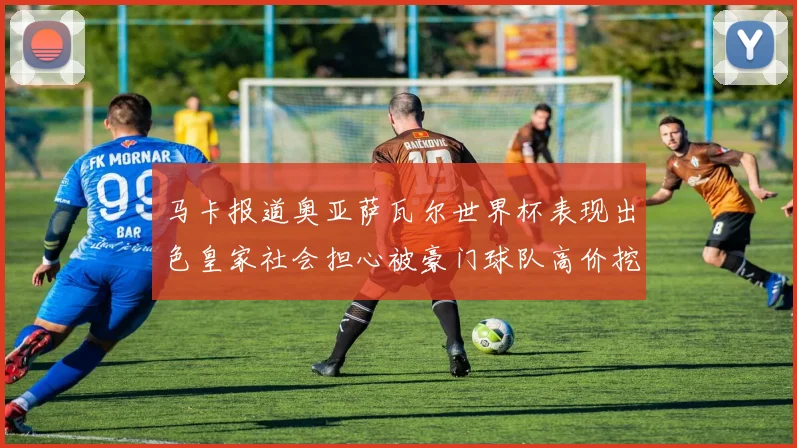马卡报道奥亚萨瓦尔世界杯表现出色皇家社会担心被豪门球队高价挖角