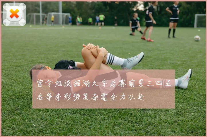 曾令旭谈掘湖火季后赛前景三四五名争夺形势复杂需全力以赴
