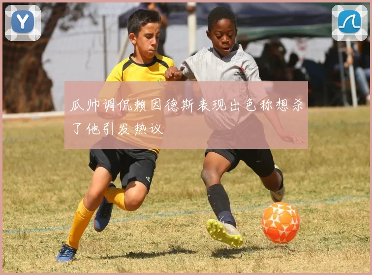 瓜帅调侃赖因德斯表现出色称想杀了他引发热议