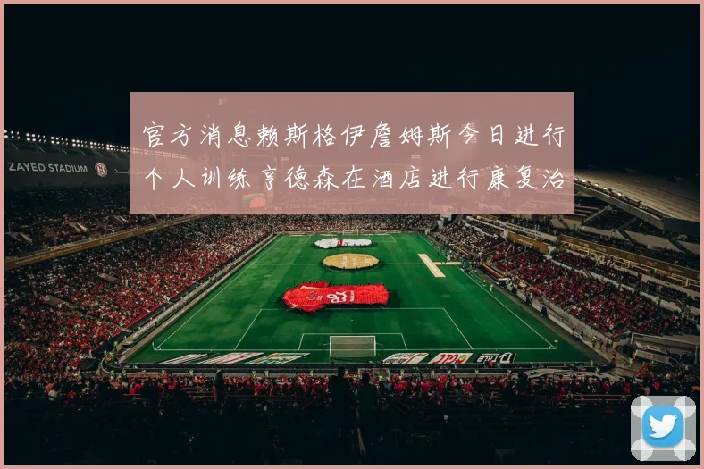 官方消息赖斯格伊詹姆斯今日进行个人训练亨德森在酒店进行康复治疗