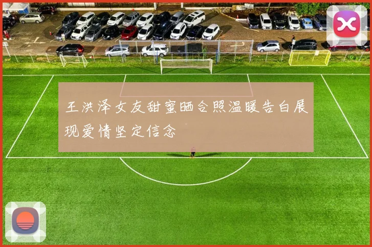 王洪泽女友甜蜜晒合照温暖告白展现爱情坚定信念