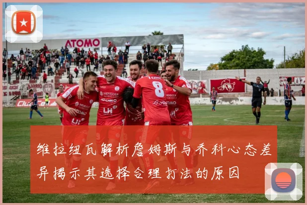 维拉纽瓦解析詹姆斯与乔科心态差异揭示其选择合理打法的原因