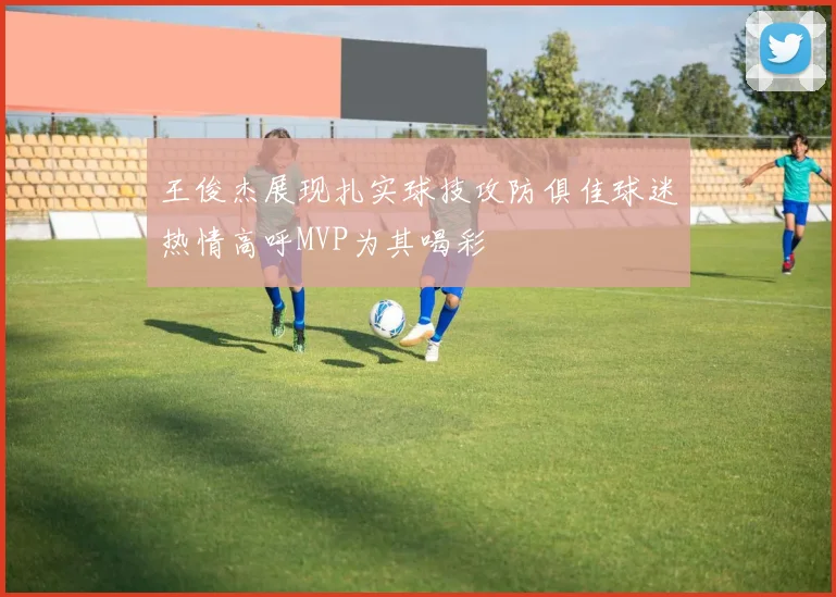 王俊杰展现扎实球技攻防俱佳球迷热情高呼MVP为其喝彩
