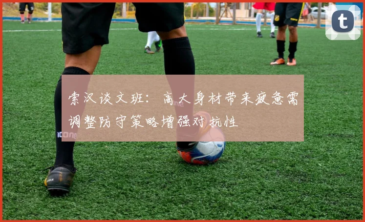 索汉谈文班：高大身材带来疲惫需调整防守策略增强对抗性