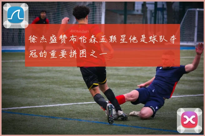 徐杰盛赞布伦森五颗星他是球队夺冠的重要拼图之一