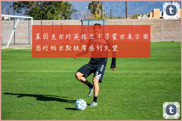 莱因克尔对英格兰不召霍尔表示困惑对帕尔默缺席感到失望