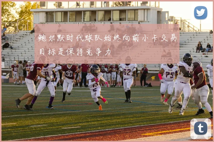 鲍尔默时代球队始终向前小卡交易目标是保持竞争力