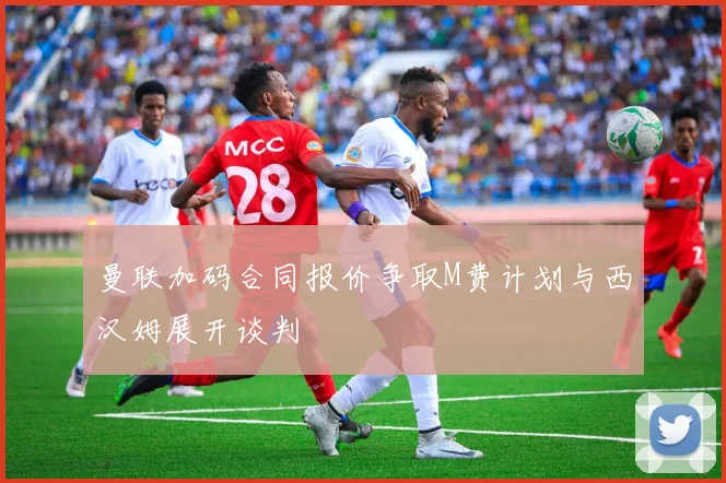 曼联加码合同报价争取M费计划与西汉姆展开谈判