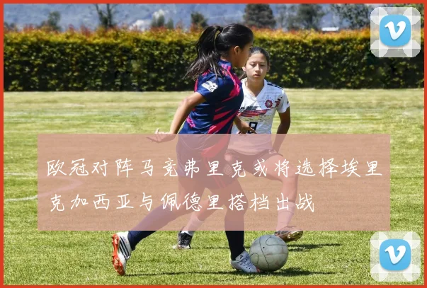 欧冠对阵马竞弗里克或将选择埃里克加西亚与佩德里搭档出战