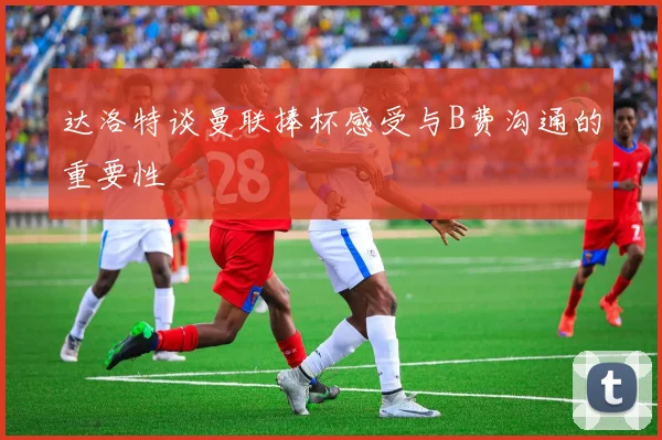 达洛特谈曼联捧杯感受与B费沟通的重要性