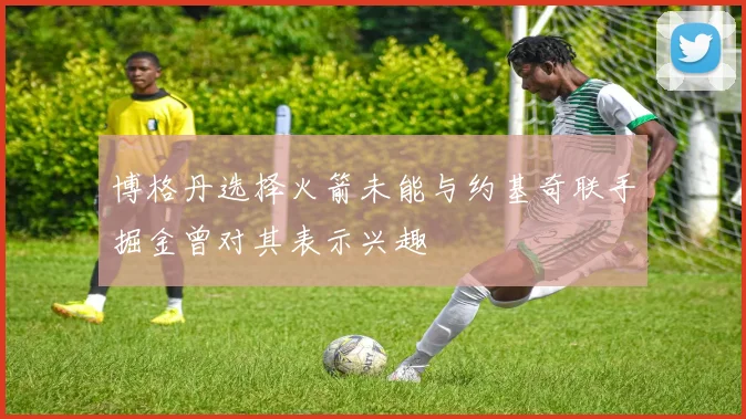 博格丹选择火箭未能与约基奇联手掘金曾对其表示兴趣