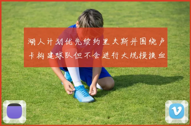 湖人计划优先续约里夫斯并围绕卢卡构建球队但不会进行大规模换血