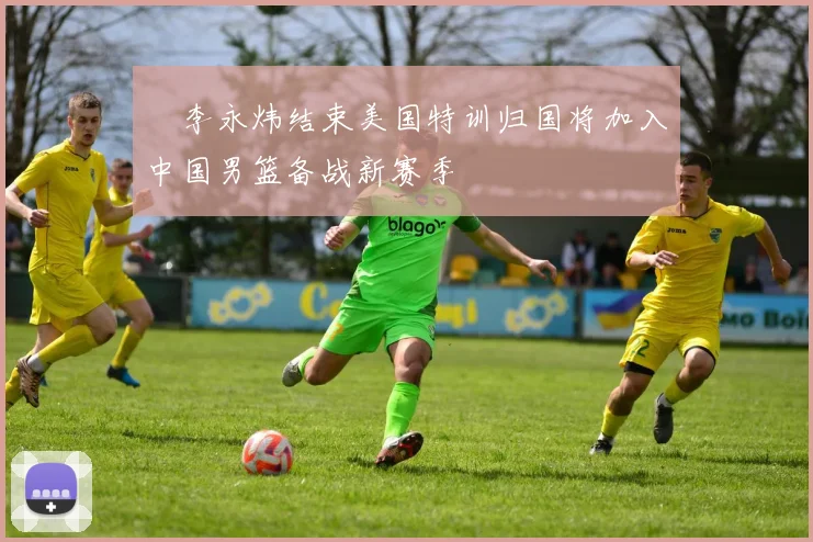 偰李永炜结束美国特训归国将加入中国男篮备战新赛季