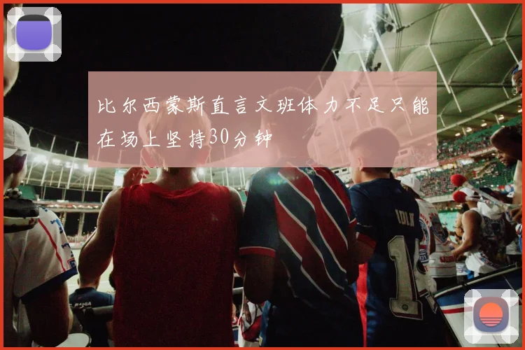 比尔西蒙斯直言文班体力不足只能在场上坚持30分钟