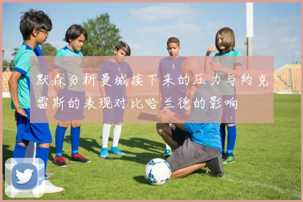 默森分析曼城接下来的压力与约克雷斯的表现对比哈兰德的影响