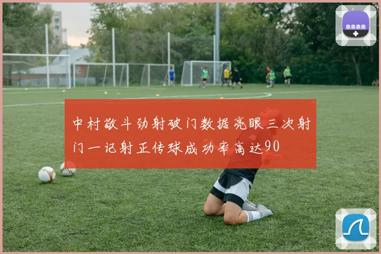 中村敬斗劲射破门数据亮眼三次射门一记射正传球成功率高达90