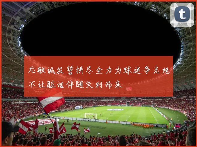 元敏诚发誓拼尽全力为球迷争光绝不让脏话伴随失利而来