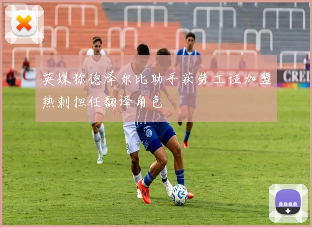 英媒称德泽尔比助手获劳工证加盟热刺担任翻译角色