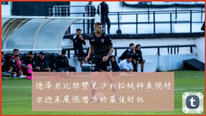 德泽尔比称赞里沙利松纯粹表现特尔迎来展现潜力的最佳时机