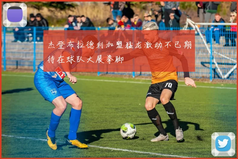 杰登布拉德利加盟猛龙激动不已期待在球队大展拳脚