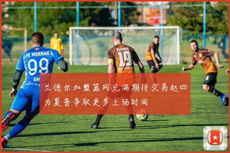兰德尔加盟篮网充满期待交易赵四为夏普争取更多上场时间